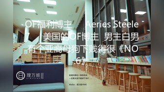 OF福利博主❤️Aeries Steele7❤️美国的OF博主  男主白男 有个亚裔母狗下贱得很《NO.6》