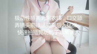 极品性感美乳黑衣妹，口交舔弄镜头前摸逼骑乘后入猛操，快速抽插晃动奶子非常诱人