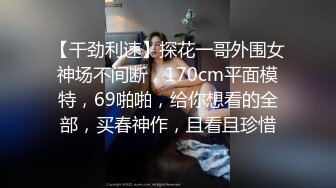 【干劲利速】探花一哥外围女神场不间断，170cm平面模特，69啪啪，给你想看的全部，买春神作，且看且珍惜