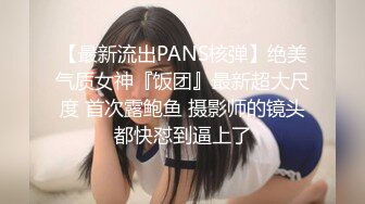 【最新流出PANS核弹】绝美气质女神『饭团』最新超大尺度 首次露鲍鱼 摄影师的镜头都快怼到逼上了