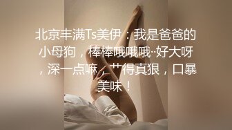 北京丰满Ts美伊：我是爸爸的小母狗，棒棒哦哦哦··好大呀，深一点嘛，艹得真狠，口暴美味！