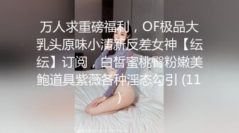 万人求重磅福利，OF极品大乳头原味小清新反差女神【纭纭】订阅，白皙蜜桃臀粉嫩美鲍道具紫薇各种淫态勾引 (11)