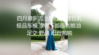 四月最新流出网红 抖音巨乳极品车模 李雅 5部福利推油 足交 野战 阳台啪啪