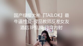 国产绿帽大神『TAILOK』最牛逼性爱-极品教师反差女友酒后3P乱操 终章内射