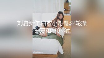 刘夏新作,白衣小哥哥3P轮操刘夏和小0~射