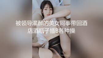 被领导灌醉的美女同事带回酒店酒瓶子插B各种操