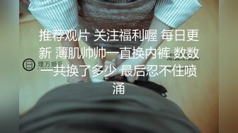 推荐观片 关注福利喔 每日更新 薄肌帅帅一直换内裤 数数一共换了多少 最后忍不住喷涌