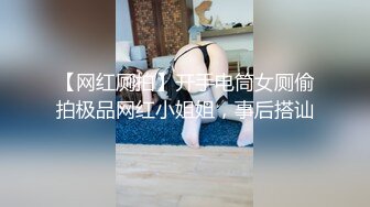 【网红厕拍】开手电筒女厕偷拍极品网红小姐姐，事后搭讪