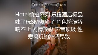 Hotel偷拍系列 乐橙酒店极品妹子玩SM爽嗨了 角色扮演娇喘不止 剧情顶级 声音顶级 性爱椅玩的淋漓尽致