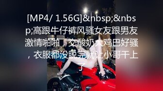 [MP4/ 1.56G]&nbsp;&nbsp;高跟牛仔裤风骚女友跟男友激情啪啪，交酸奶大鸡巴好骚，衣服都没脱完就让小哥干上了