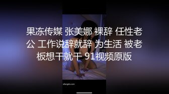 果冻传媒 张美娜 裸辞 任性老公 工作说辞就辞 为生活 被老板想干就干 91视频原版