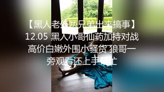 【黑人老外两兄弟出来搞事】12.05 黑人小哥仙药加持对战高价白嫩外围小骚货 狼哥一旁观看还上手帮忙