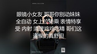 眼镜小女友 哥哥你别动妹妹全自动 女上位骑乘 表情特享受 内射 清理鸡鸡吃精 哥们这逼操的真舒坦