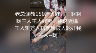 老总调教150斤大胖妞：啊啊啊主人主人好爽，我这骚逼 千人斩万人斩就想被人轮奸我，主人~啊！