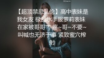 【超顶禁忌乱伦】高中表妹是我女友 极品水手服萝莉表妹 在家被哥哥艹 疼~哥~不要~叫喊也无济于事 紧致蜜穴榨射