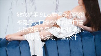 嫩穴猎手 91xx君网丝小骚货被健身男口爆吞精 眼罩口塞束缚尽情享受肉棒抽刺 吸吮鲜嫩龟头爆射一壶浓汁