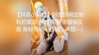 【抖音小网红】群友投稿定制私拍紫薇 声音很嗲 很骚很反差 身材很好，超骚，声甜~ (1)