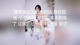 漂亮美女上位全自动 身材超棒 个子高挑 该有的基本都有了 这胸能玩一年 这速度 男子就是借个鸡吧