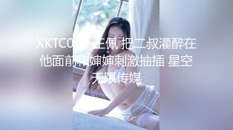 XKTC066 王佩 把二叔灌醉在他面前和婶婶刺激抽插 星空无限传媒