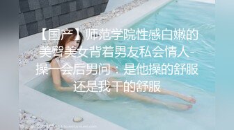 【国产】师范学院性感白嫩的美臀美女背着男友私会情人-操一会后男问：是他操的舒服还是我干的舒服