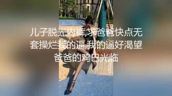 儿子脱光内裤,求爸爸快点无套操烂我的逼,我的逼好渴望爸爸的鸡巴光临