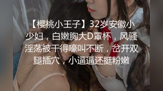 【樱桃小王子】32岁安徽小少妇，白嫩胸大D罩杯，风骚淫荡被干得嚎叫不断，岔开双腿插穴，小逼逼还挺粉嫩