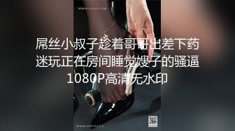 屌丝小叔子趁着哥哥出差下药迷玩正在房间睡觉嫂子的骚逼1080P高清无水印