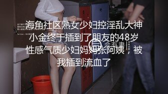 海角社区熟女少妇控淫乱大神小金终于插到了朋友的48岁性感气质少妇妈妈张阿姨，被我插到流血了