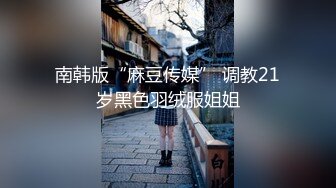 南韩版“麻豆传媒” 调教21岁黑色羽绒服姐姐