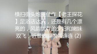 横扫街头炮王佳作【老王探花】足浴店达人，还是有几个漂亮的，风韵犹存的少妇和嫩妹双飞，近景爆操浪叫连连 (2)