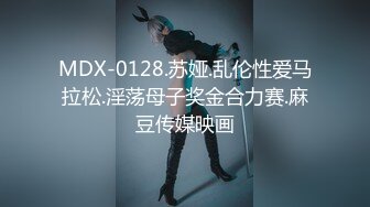 MDX-0128.苏娅.乱伦性爱马拉松.淫荡母子奖金合力赛.麻豆传媒映画