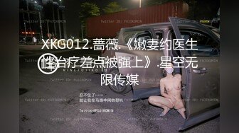 XKG012.蔷薇.《嫩妻约医生性治疗差点被强上》.星空无限传媒