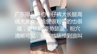 广东排骨哥约牛仔裤大长腿高端大美女，鲍鱼很粉叫的也很骚，喜欢69姿势舔逼，粉穴清晰可见，骑乘抽插操到浪叫