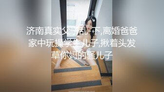 济南真实父子乱-下,离婚爸爸家中玩操学生儿子,揪着头发草你妈的骚儿子