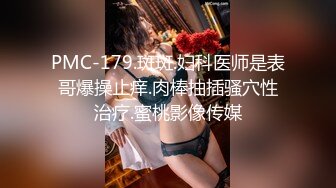 PMC-179.斑斑.妇科医师是表哥爆操止痒.肉棒抽插骚穴性治疗.蜜桃影像传媒