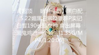 【超顶❤️媚黑淫趴】黑白配✿ 5.22媚黑日常换妻群P实记 白皙190长腿女神 爽出屏幕 黑鬼鸡巴一个顶三[1.35G/MP4/1:20:06]