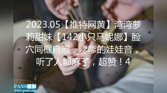 2023.05【推特网黄】湾湾萝莉甜妹【142小只马妮娜】脸穴同框自慰，嗲嗲的娃娃音，听了人都麻了，超赞！4