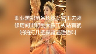 职业黑裙苗条长腿女监工去装修房间里和刮大白工人站着就啪啪打几把操骚逼嗷嗷叫