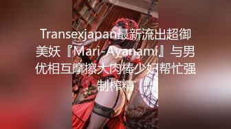 Transexjapan最新流出超御美妖『Mari-Ayanami』与男优相互摩擦大肉棒少妇帮忙强制榨精