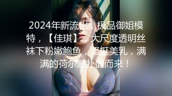 2024年新流出，极品御姐模特，【佳琪】，大尺度透明丝袜下粉嫩鲍鱼，坚挺美乳，满满的荷尔蒙扑面而来！