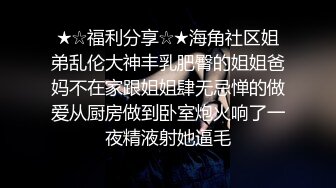 ★☆福利分享☆★海角社区姐弟乱伦大神丰乳肥臀的姐姐爸妈不在家跟姐姐肆无忌惮的做爱从厨房做到卧室炮火响了一夜精液射她逼毛