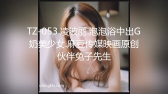 TZ-053.凌波丽.泡泡浴中出G奶美少女.麻豆传媒映画原创伙伴兔子先生