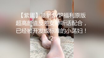 【紫蛋】最新SVIP福利原版超高颜值反差女神听话配合，已经被开发成标准的小荡妇！2