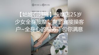 【姑娘你好骚】按摩店25岁少女全身按摩，爽了直接操客户~全身心的服务！包你满意！