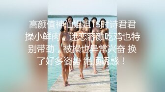 高颜值神仙姐姐TS时诗君君操小鲜肉，迷恋容颜吃鸡也特别带劲，被操也异常兴奋 换了好多姿势 绝顶诱惑！