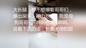 大长腿：想不想爆菊哥哥们，爆出屎来，用力挖掘，我是母狗哥哥们~啊啊嗯额~啊啊。说着下流的话，长着天使的面孔！