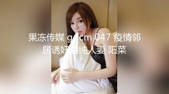 果冻传媒 gdcm 047 疫情邻居诱奸清纯人妻 阳菜