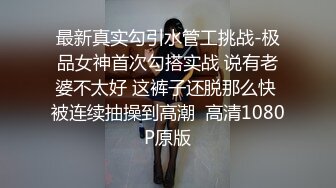 最新真实勾引水管工挑战-极品女神首次勾搭实战 说有老婆不太好 这裤子还脱那么快 被连续抽操到高潮  高清1080P原版