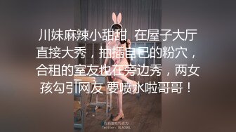 川妹麻辣小甜甜  在屋子大厅直接大秀，抽插自己的粉穴，合租的室友也在旁边秀，两女孩勾引网友 要喷水啦哥哥！