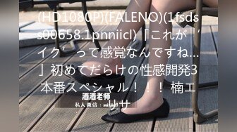 (HD1080P)(FALENO)(1fsdss00658.1pnniicl)「これが‘イク’って感覚なんですね…」初めてだらけの性感開発3本番スペシャル！！！ 楠エリサ